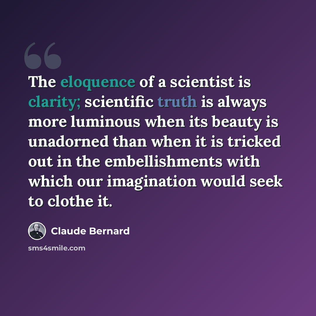 “The eloquence of a scientist is clarity; scientific truth is always more luminous when its beauty is unadorned than when it is tricked out in the embellishments with which our imagination would seek to clothe it.” quote by Claude Bernard