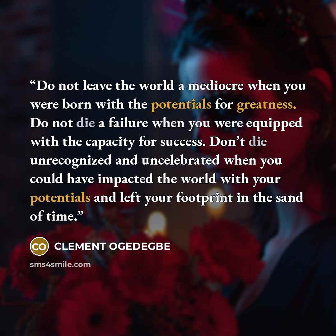 “Do not leave the world a mediocre when you were born with the potentials for greatness. Do not die a failure when you were equipped with the capacity for success. Don’t die unrecognized and uncelebrated when you could have impacted the world with your potentials and left your footprint in the sand…” quote by CLEMENT OGEDEGBE