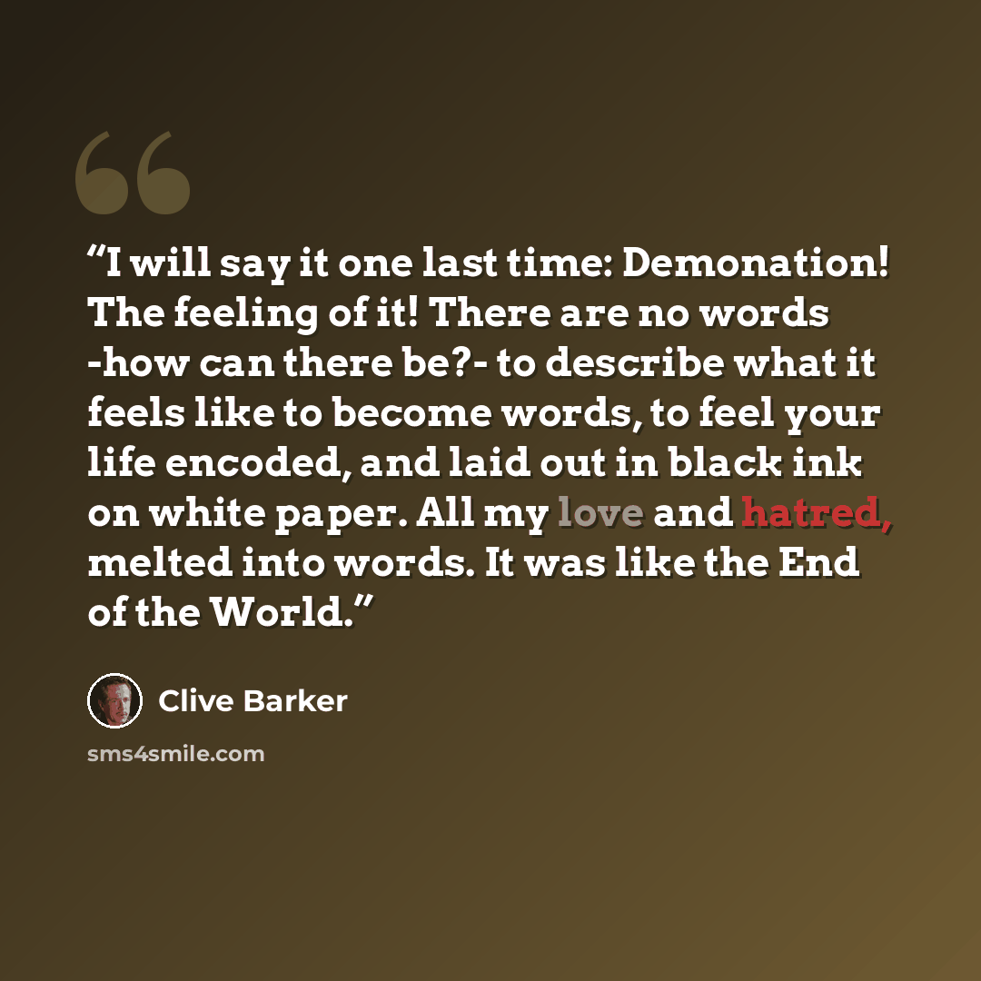“I will say it one last time: Demonation! The feeling of it! There are no words -how can there be?- to describe what it feels like to become words, to feel your life encoded, and laid out in black ink on white paper. All my love and hatred, melted into words. It was like the End of the World.” quote by Clive Barker