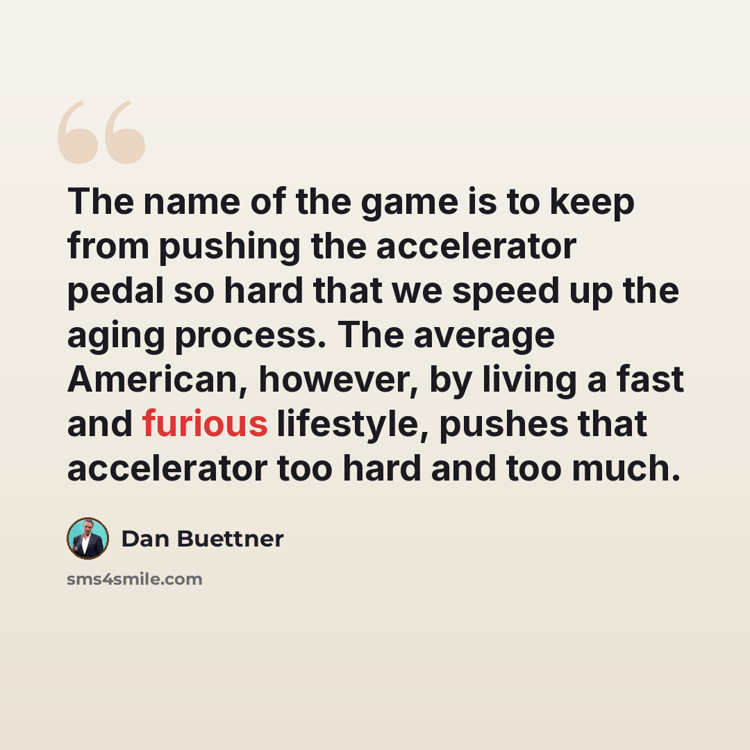 “The name of the game is to keep from pushing the accelerator pedal so hard that we speed up the aging process. The average American, however, by living a fast and furious lifestyle, pushes that accelerator too hard and too much.” quote by Dan Buettner