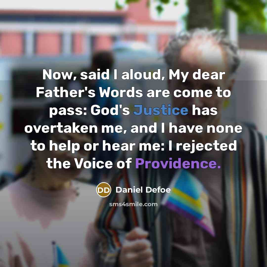 “Now, said I aloud, My dear Father's Words are come to pass: God's Justice has overtaken me, and I have none to help or hear me: I rejected the Voice of Providence.” quote by Daniel Defoe