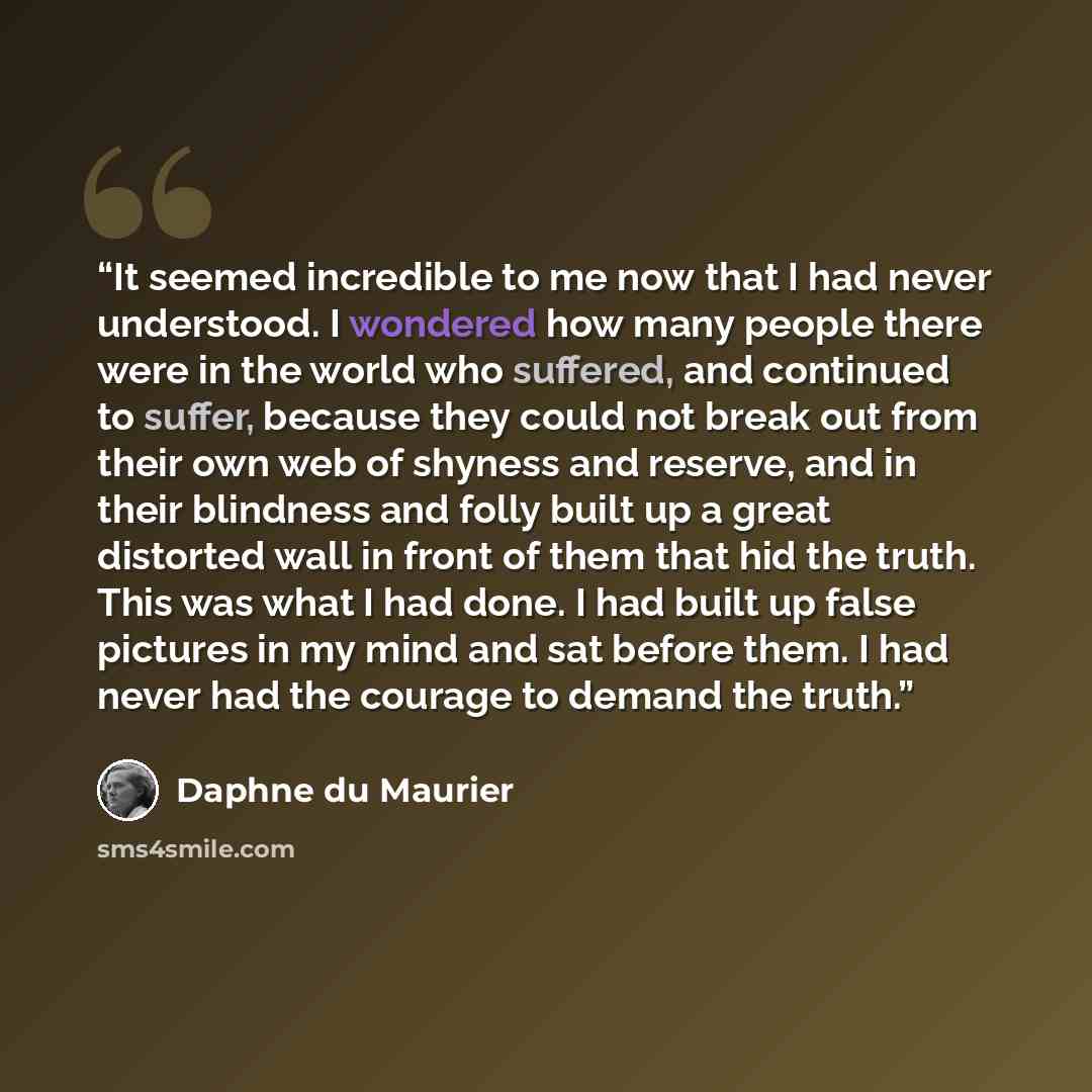 “It seemed incredible to me now that I had never understood. I wondered how many people there were in the world who suffered, and continued to suffer, because they could not break out from their own web of shyness and reserve, and in their blindness and folly built up a great distorted wall in…” quote by Daphne du Maurier