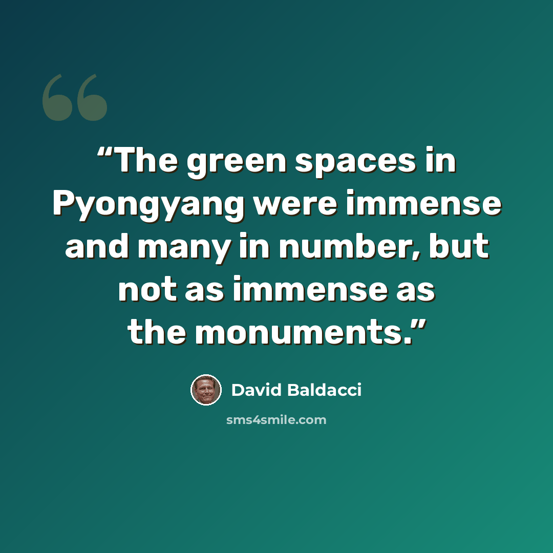 “The green spaces in Pyongyang were immense and many in number, but not as immense as the monuments.” quote by David Baldacci