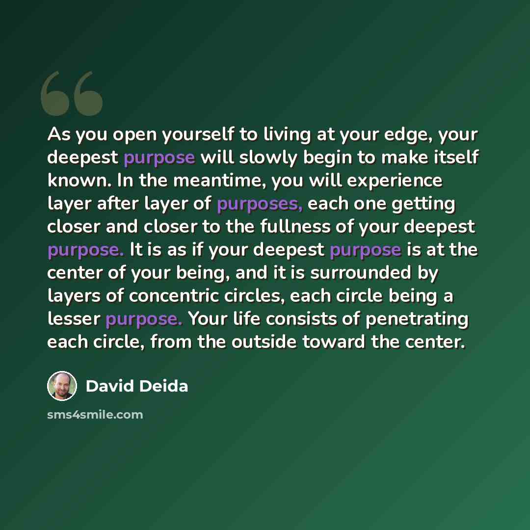 “As you open yourself to living at your edge, your deepest purpose will slowly begin to make itself known. In the meantime, you will experience layer after layer of purposes, each one getting closer and closer to the fullness of your deepest purpose. It is as if your deepest purpose is at the…” quote by David Deida