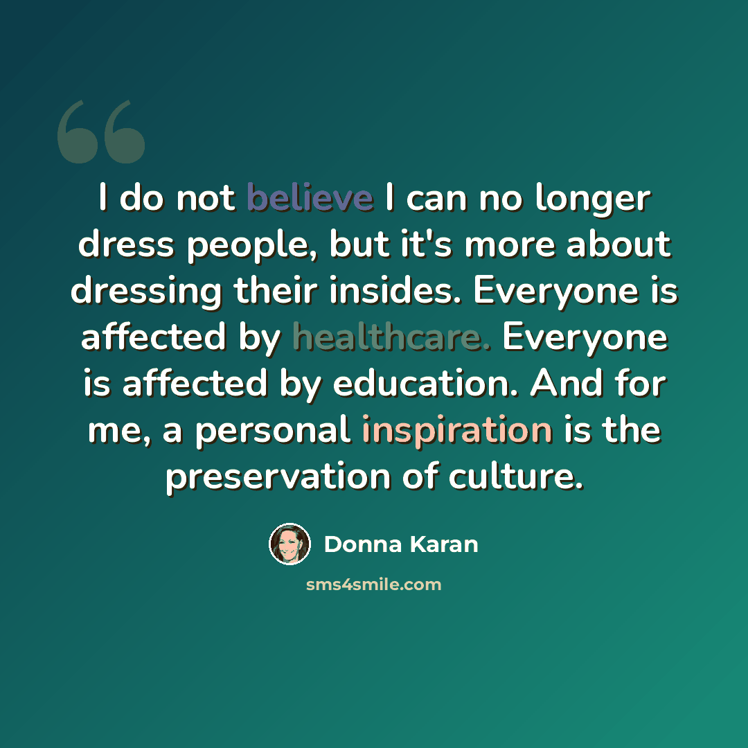 “I do not believe I can no longer dress people, but it's more about dressing their insides. Everyone is affected by healthcare. Everyone is affected by education. And for me, a personal inspiration is the preservation of culture.” quote by Donna Karan