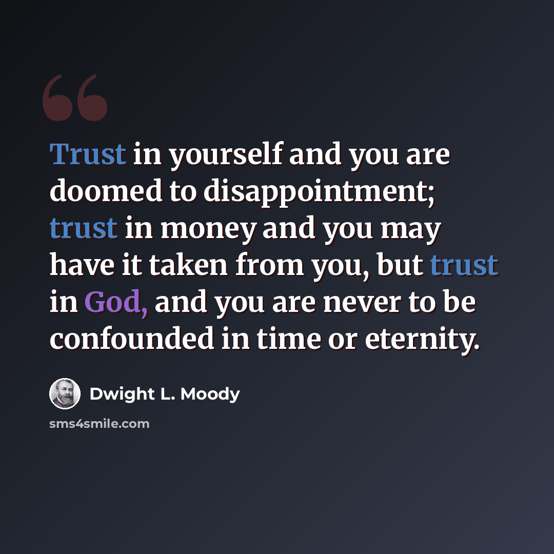 “Trust in yourself and you are doomed to disappointment; trust in money and you may have it taken from you, but trust in God, and you are never to be confounded in time or eternity.” quote by Dwight L. Moody