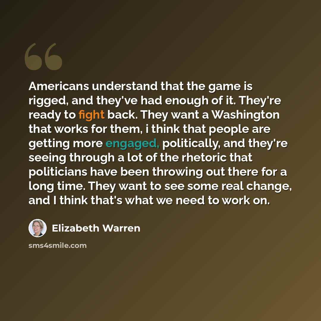 “Americans understand that the game is rigged, and they've had enough of it. They're ready to fight back. They want a Washington that works for them, i think that people are getting more engaged, politically, and they're seeing through a lot of the rhetoric that politicians have been throwing out…” quote by Elizabeth Warren