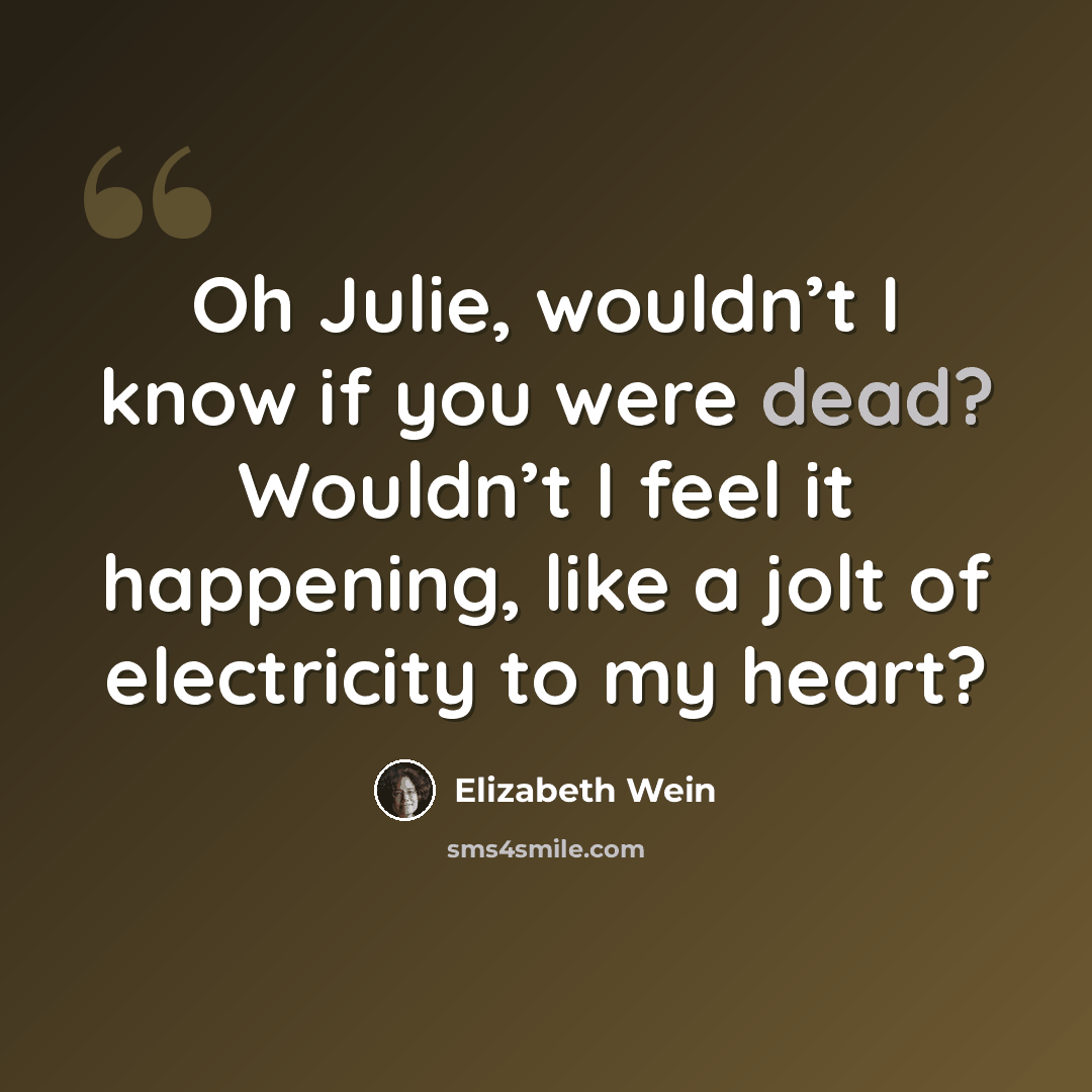 “Oh Julie, wouldn’t I know if you were dead? Wouldn’t I feel it happening, like a jolt of electricity to my heart?” quote by Elizabeth Wein