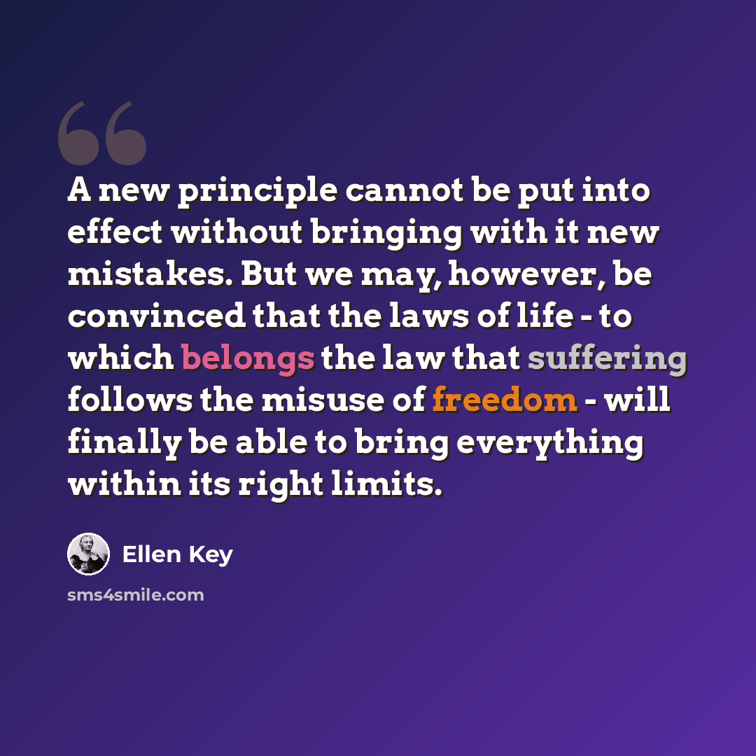 “A new principle cannot be put into effect without bringing with it new mistakes. But we may, however, be convinced that the laws of life - to which belongs the law that suffering follows the misuse of freedom - will finally be able to bring everything within its right limits.” quote by Ellen Key
