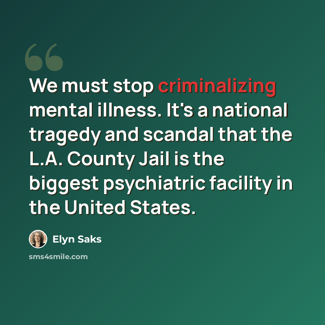 “We must stop criminalizing mental illness. It's a national tragedy and scandal that the L.A. County Jail is the biggest psychiatric facility in the United States.” quote by Elyn Saks