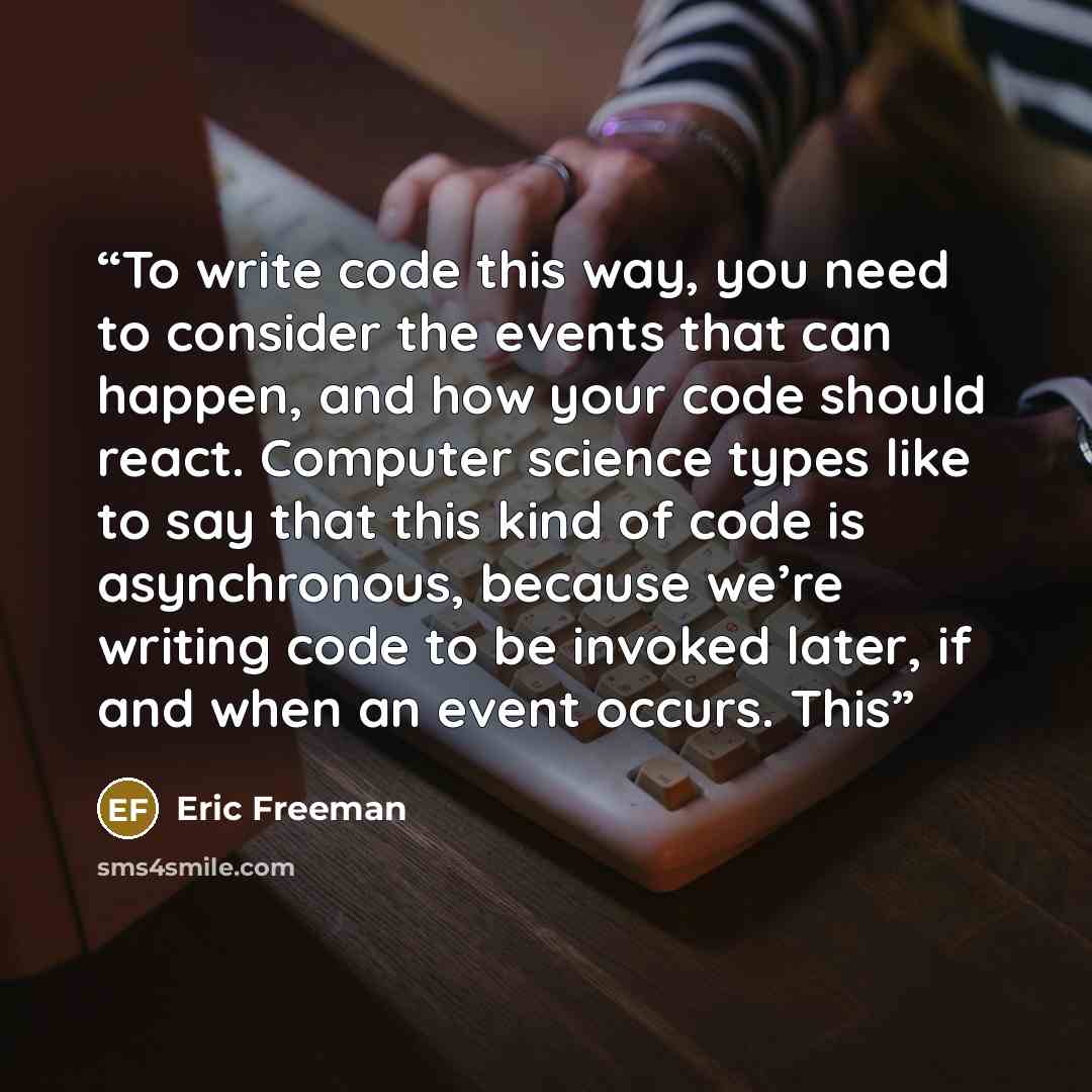 “To write code this way, you need to consider the events that can happen, and how your code should react. Computer science types like to say that this kind of code is asynchronous, because we’re writing code to be invoked later, if and when an event occurs. This” quote by Eric Freeman