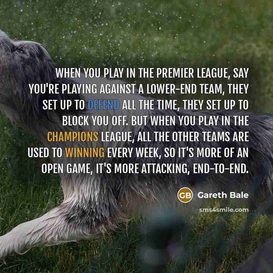 “When you play in the Premier League, say you're playing against a lower-end team, they set up to defend all the time, they set up to block you off. But when you play in the Champions League, all the other teams are used to winning every week, so it's more of an open game, it's more attacking…” quote by Gareth Bale