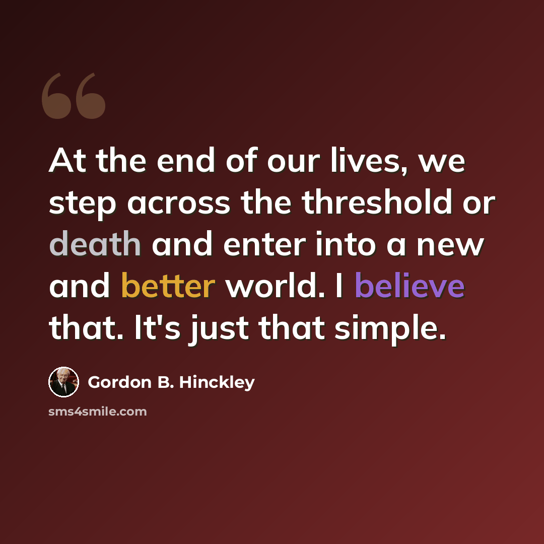 “At the end of our lives, we step across the threshold or death and enter into a new and better world. I believe that. It's just that simple.” quote by Gordon B. Hinckley
