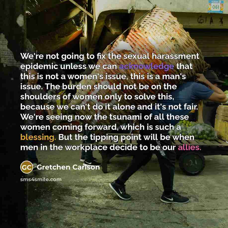 “We're not going to fix the sexual harassment epidemic unless we can acknowledge that this is not a women's issue, this is a man's issue. The burden should not be on the shoulders of women only to solve this, because we can't do it alone and it's not fair. We're seeing now the tsunami of all these…” quote by Gretchen Carlson