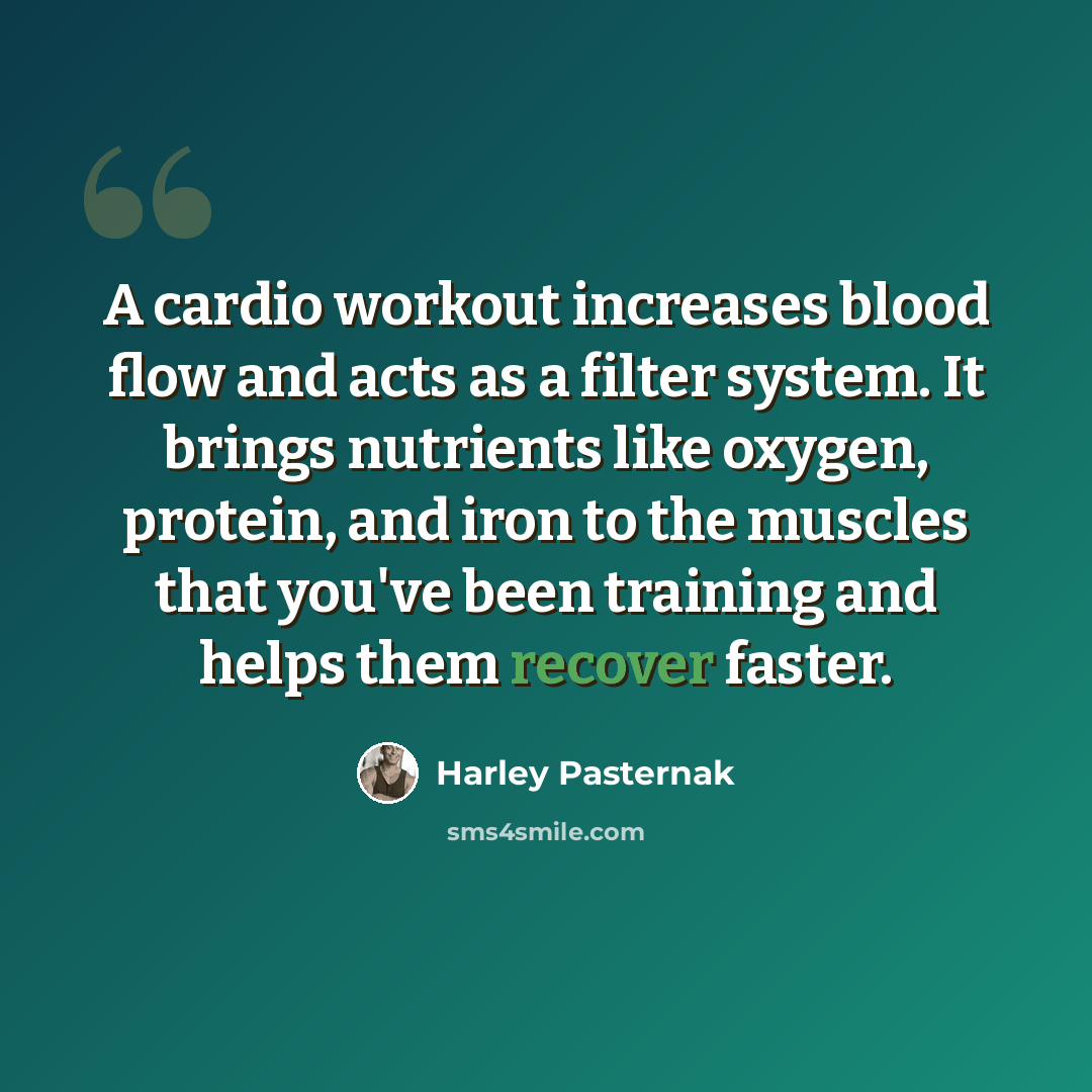 “A cardio workout increases blood flow and acts as a filter system. It brings nutrients like oxygen, protein, and iron to the muscles that you've been training and helps them recover faster.” quote by Harley Pasternak