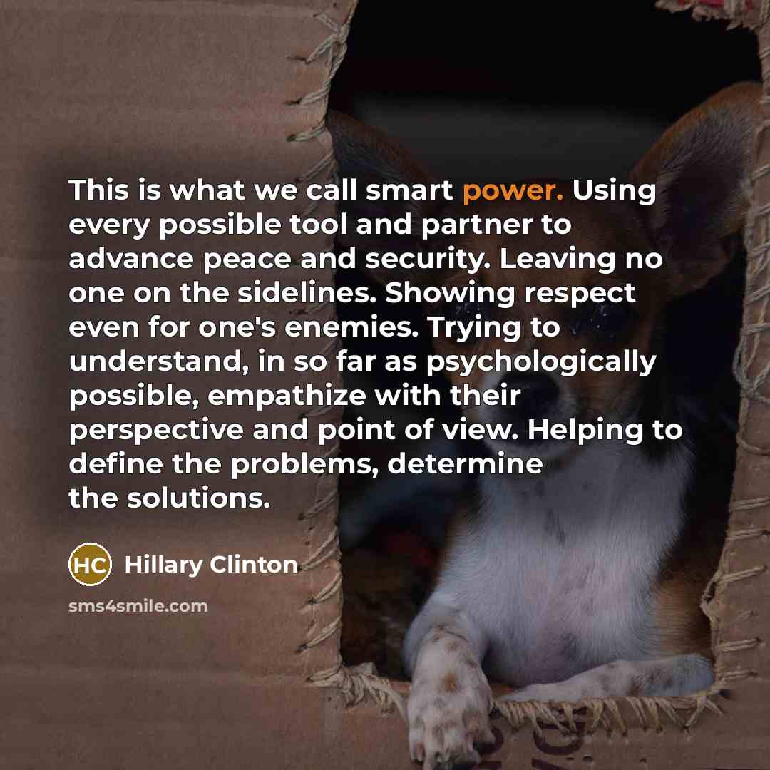 “This is what we call smart power. Using every possible tool and partner to advance peace and security. Leaving no one on the sidelines. Showing respect even for one's enemies. Trying to understand, in so far as psychologically possible, empathize with their perspective and point of view. Helping…” quote by Hillary Clinton