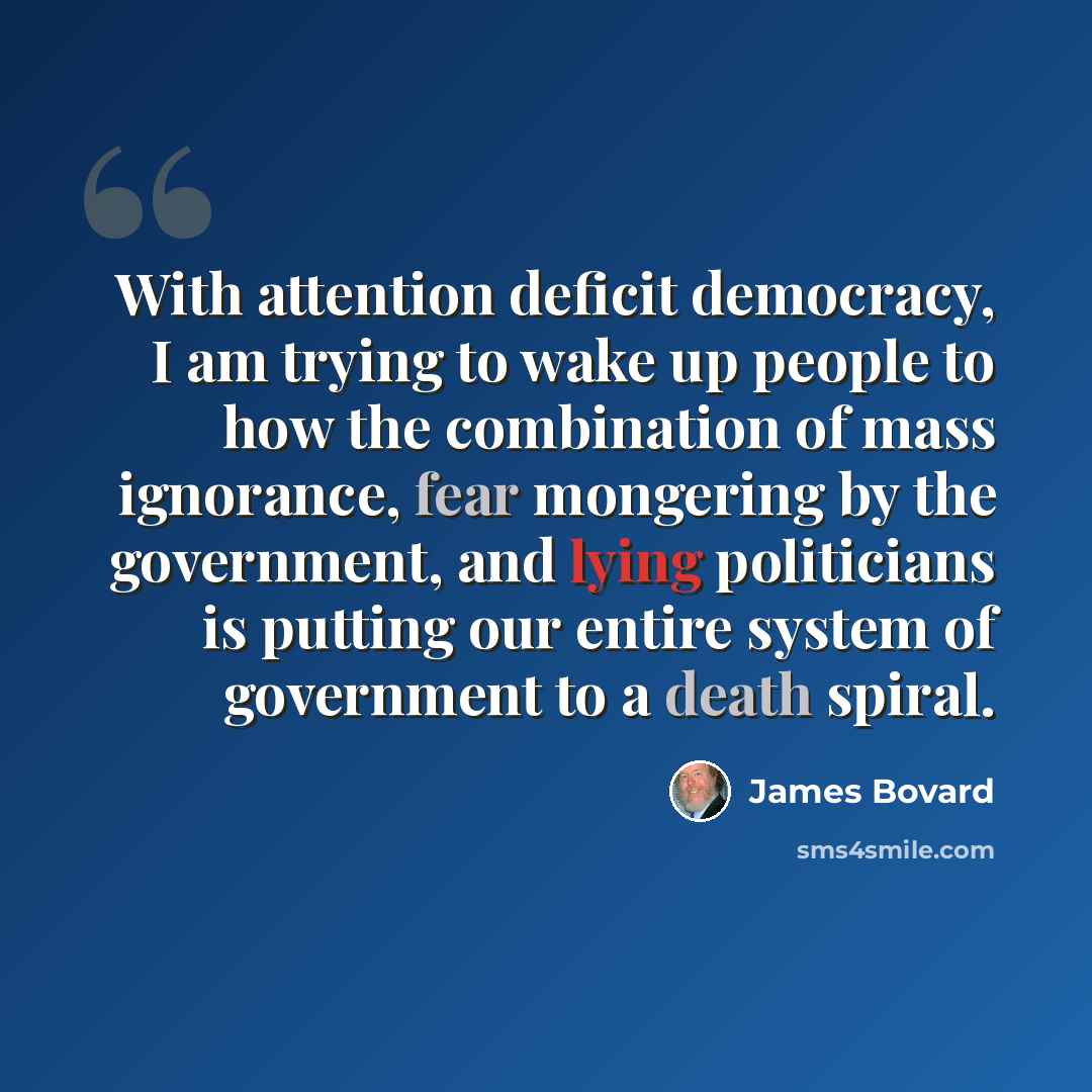 “With attention deficit democracy, I am trying to wake up people to how the combination of mass ignorance, fear mongering by the government, and lying politicians is putting our entire system of government to a death spiral.” quote by James Bovard