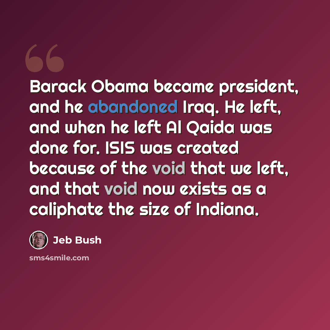 “Barack Obama became president, and he abandoned Iraq. He left, and when he left Al Qaida was done for. ISIS was created because of the void that we left, and that void now exists as a caliphate the size of Indiana.” quote by Jeb Bush