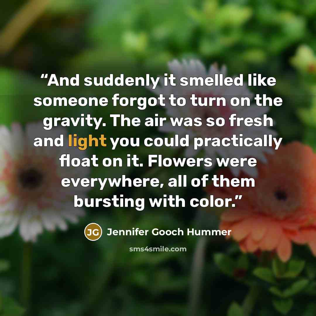 “And suddenly it smelled like someone forgot to turn on the gravity. The air was so fresh and light you could practically float on it. Flowers were everywhere, all of them bursting with color.” quote by Jennifer Gooch Hummer