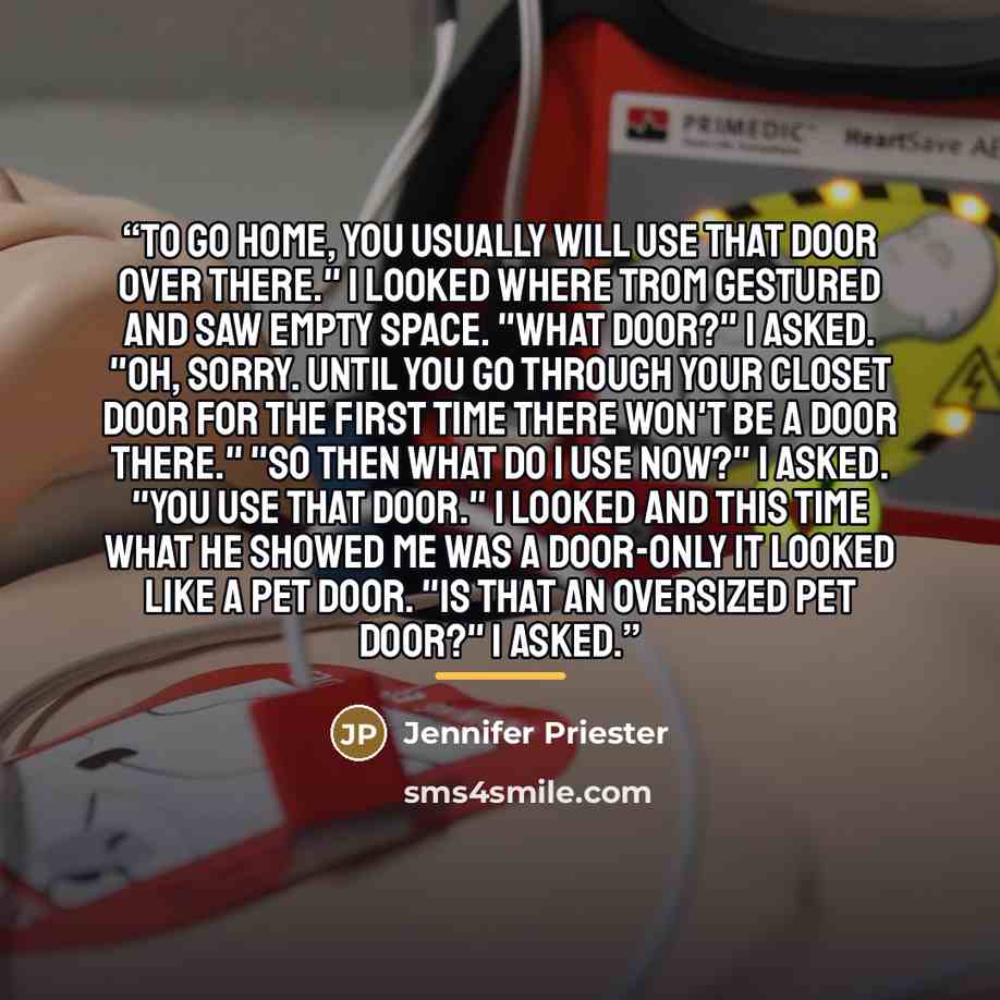 “To go home, you usually will use that door over there." I looked where Trom gestured and saw empty space. "What door?" I asked. "Oh, sorry. Until you go through your closet door for the first time there won't be a door there." "So then what do I use now?" I asked. "You use that door." I looked and…” quote by Jennifer Priester