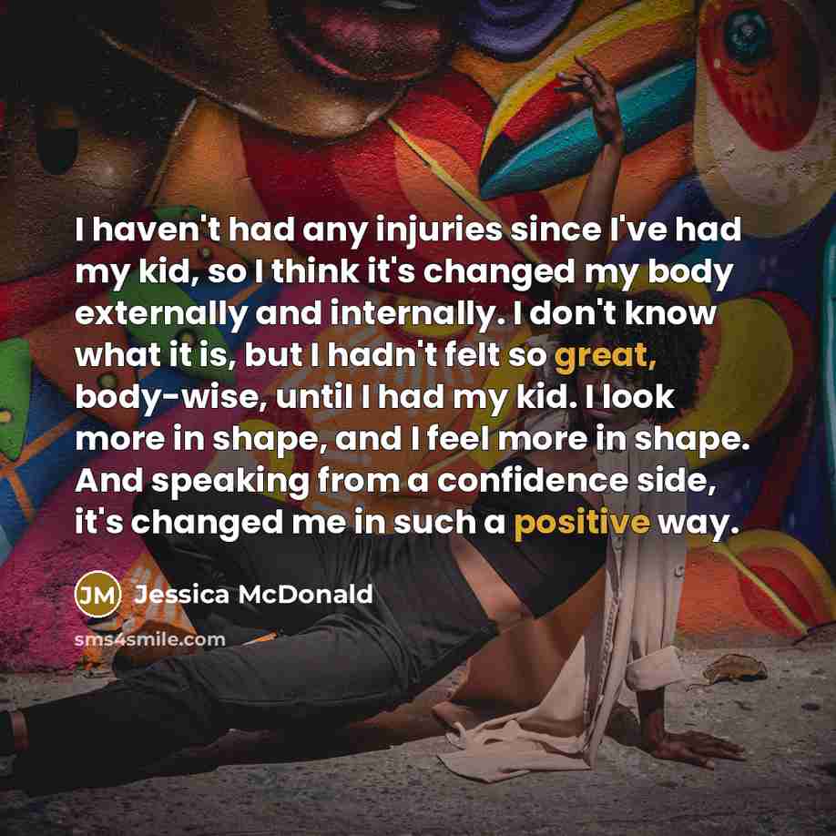 “I haven't had any injuries since I've had my kid, so I think it's changed my body externally and internally. I don't know what it is, but I hadn't felt so great, body-wise, until I had my kid. I look more in shape, and I feel more in shape. And speaking from a confidence side, it's changed me in…” quote by Jessica McDonald