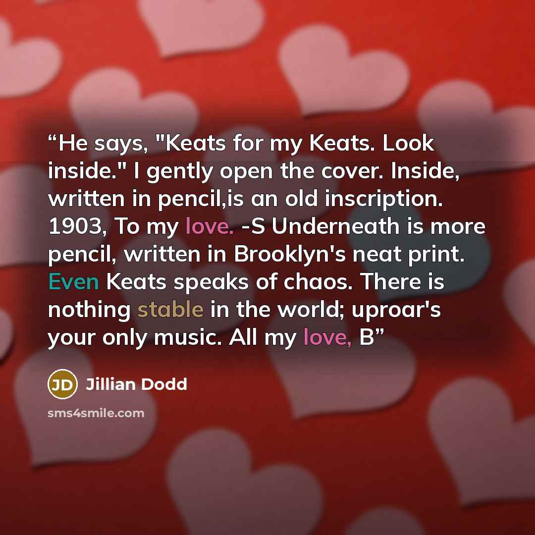 “He says, "Keats for my Keats. Look inside." I gently open the cover. Inside, written in pencil,is an old inscription. 1903, To my love. -S Underneath is more pencil, written in Brooklyn's neat print. Even Keats speaks of chaos. There is nothing stable in the world; uproar's your only music. All my…” quote by Jillian Dodd