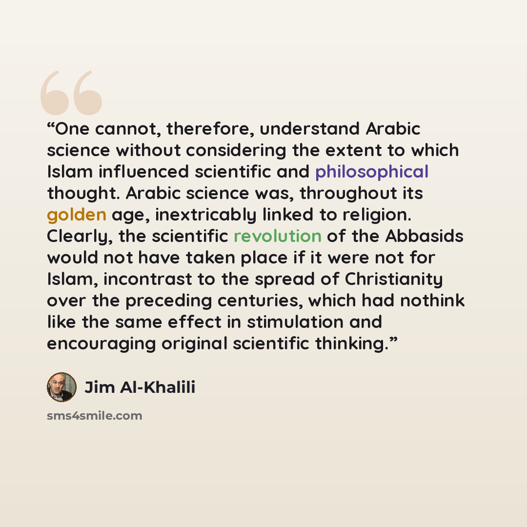 “One cannot, therefore, understand Arabic science without considering the extent to which Islam influenced scientific and philosophical thought. Arabic science was, throughout its golden age, inextricably linked to religion. Clearly, the scientific revolution of the Abbasids would not have taken…” quote by Jim Al-Khalili