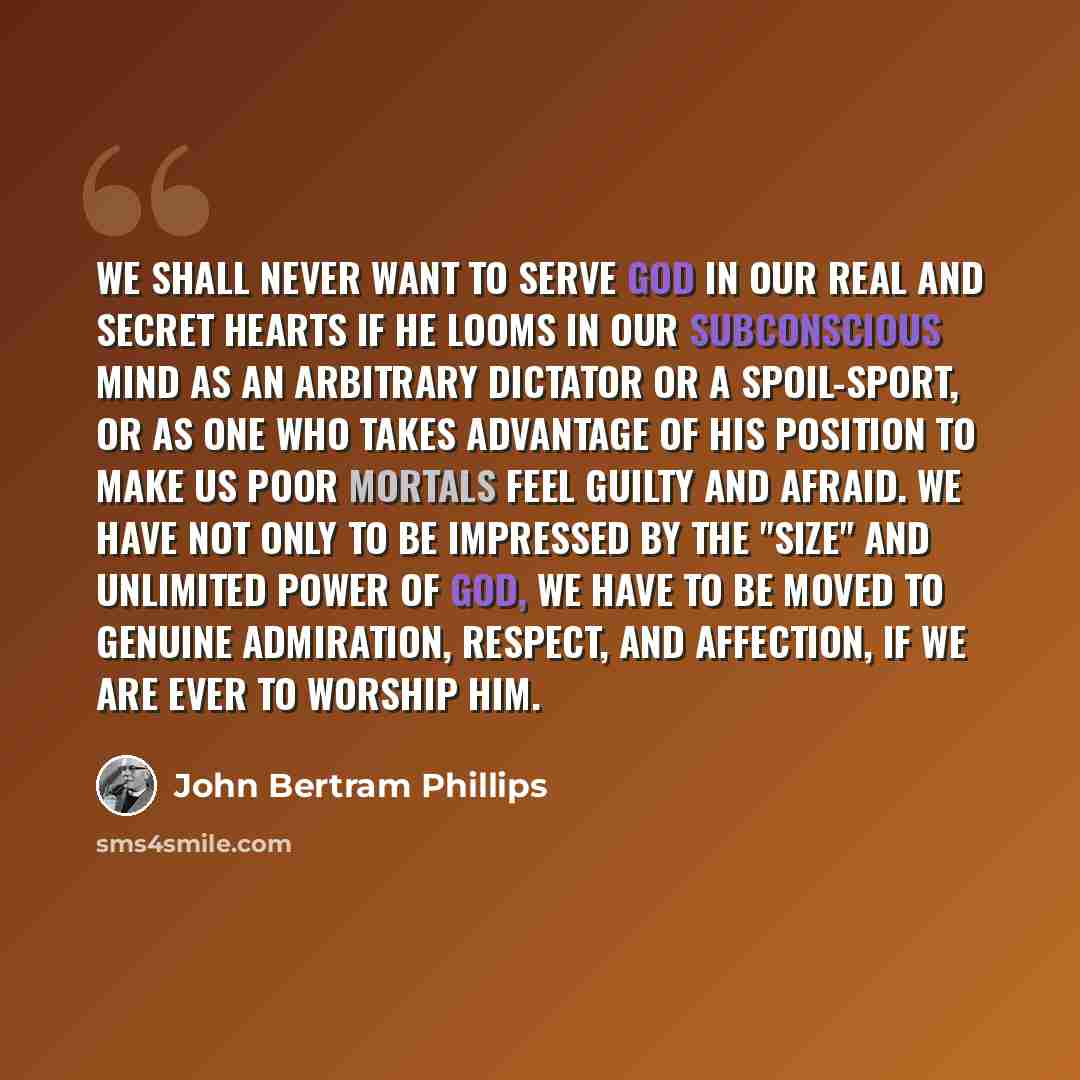 “We shall never want to serve God in our real and secret hearts if He looms in our subconscious mind as an arbitrary Dictator or a Spoil-sport, or as one who takes advantage of His position to make us poor mortals feel guilty and afraid. We have not only to be impressed by the "size" and unlimited…” quote by John Bertram Phillips