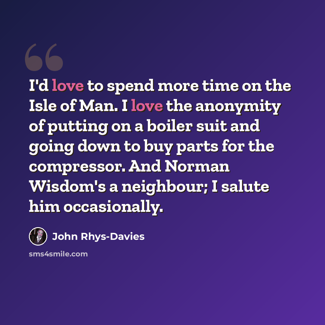 “I'd love to spend more time on the Isle of Man. I love the anonymity of putting on a boiler suit and going down to buy parts for the compressor. And Norman Wisdom's a neighbour; I salute him occasionally.” quote by John Rhys-Davies