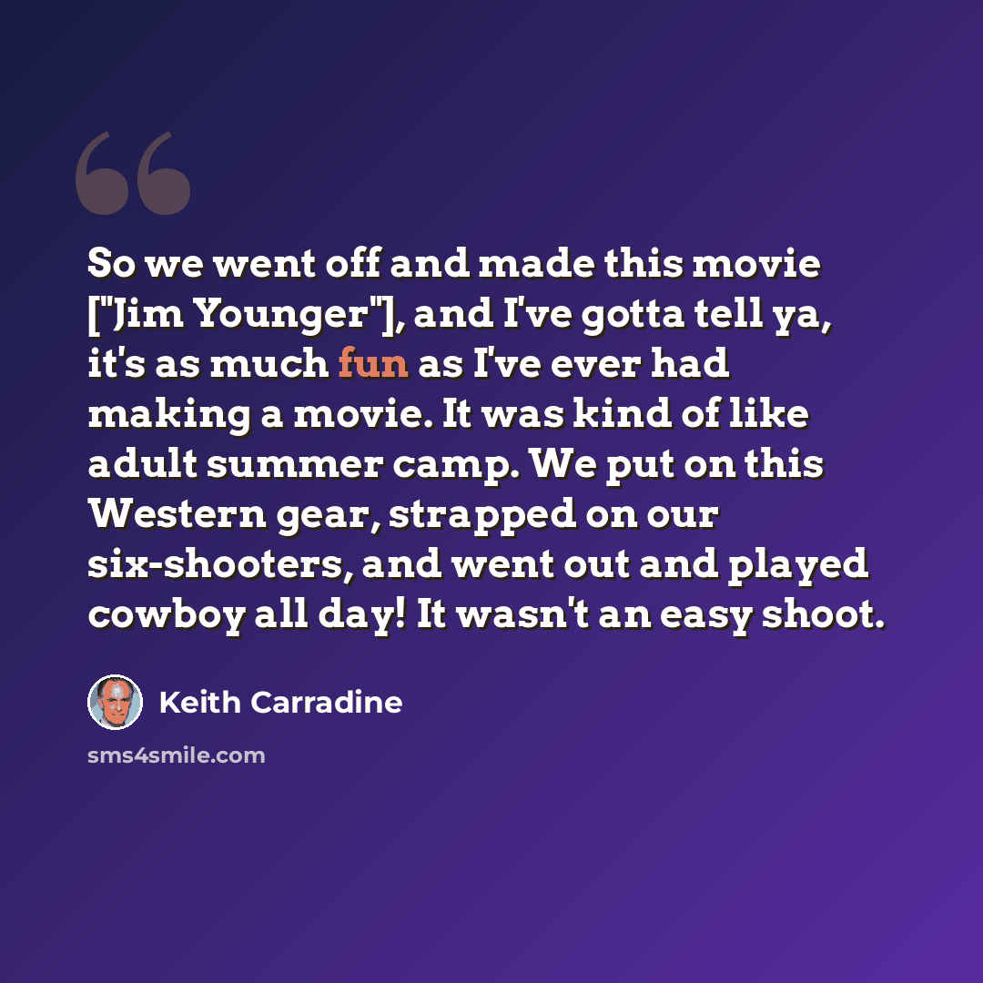 “So we went off and made this movie ["Jim Younger"], and I've gotta tell ya, it's as much fun as I've ever had making a movie. It was kind of like adult summer camp. We put on this Western gear, strapped on our six-shooters, and went out and played cowboy all day! It wasn't an easy shoot.” quote by Keith Carradine