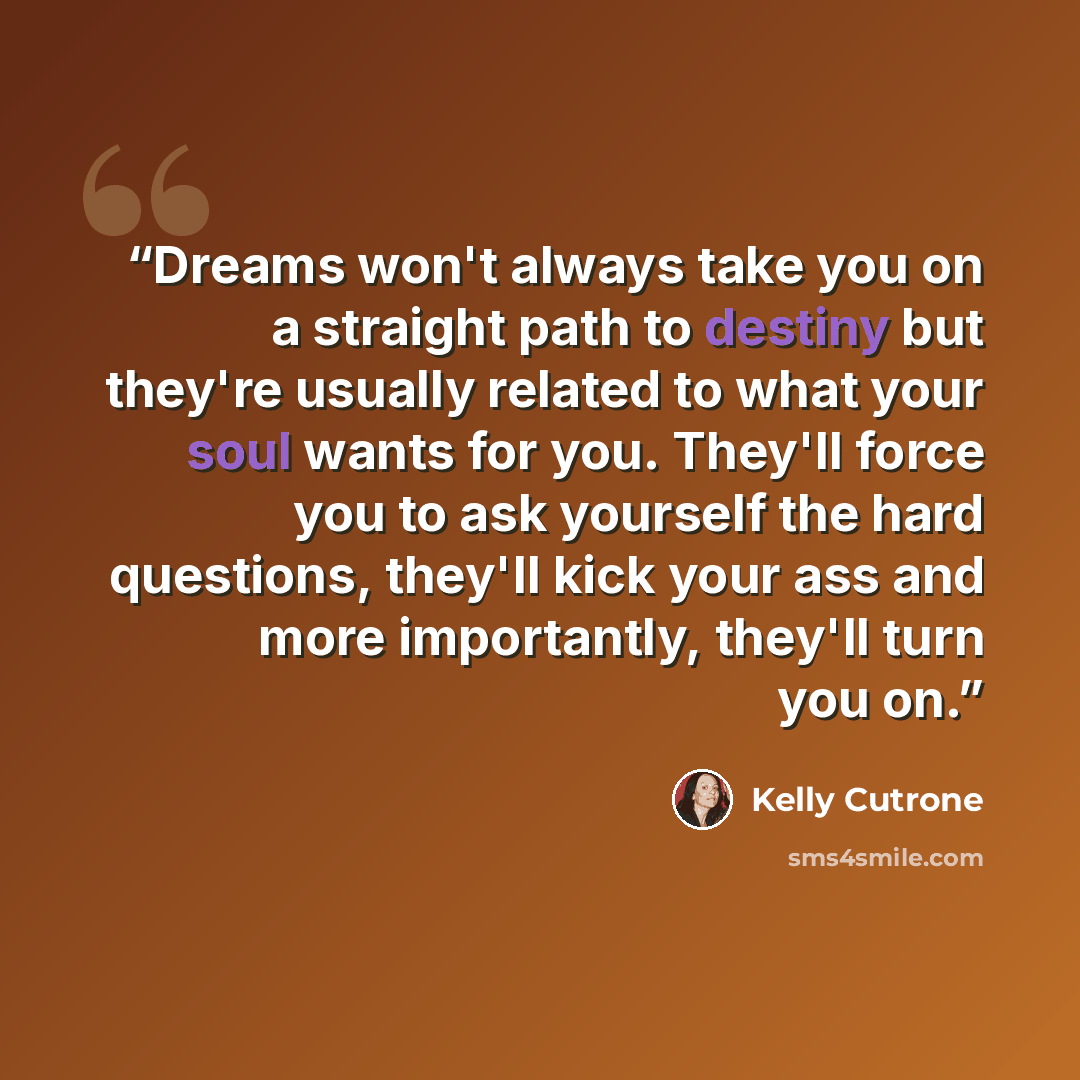 “Dreams won't always take you on a straight path to destiny but they're usually related to what your soul wants for you. They'll force you to ask yourself the hard questions, they'll kick your ass and more importantly, they'll turn you on.” quote by Kelly Cutrone