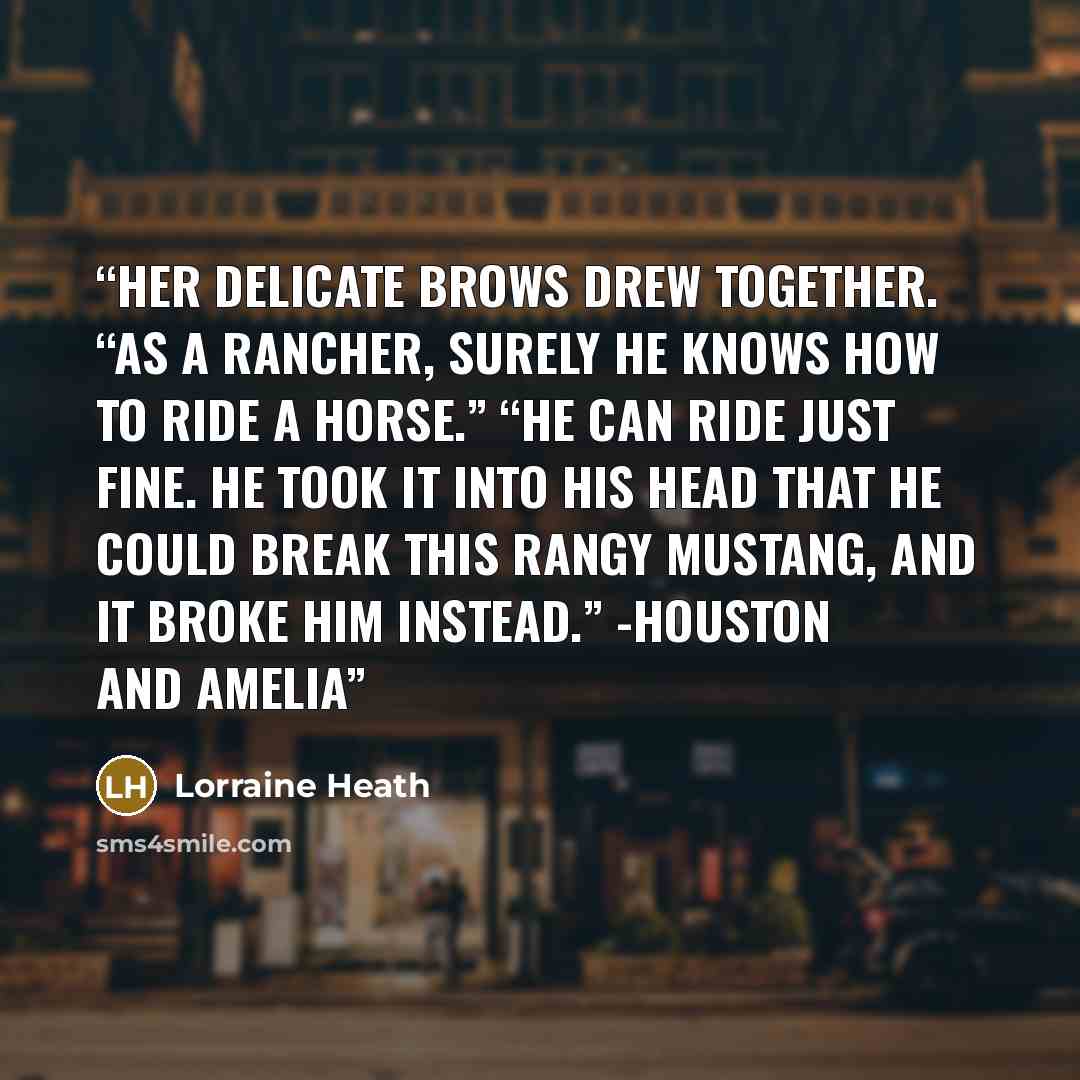 “Her delicate brows drew together. “As a rancher, surely he knows how to ride a horse.” “He can ride just fine. He took it into his head that he could break this rangy mustang, and it broke him instead.” -Houston and Amelia” quote by Lorraine Heath