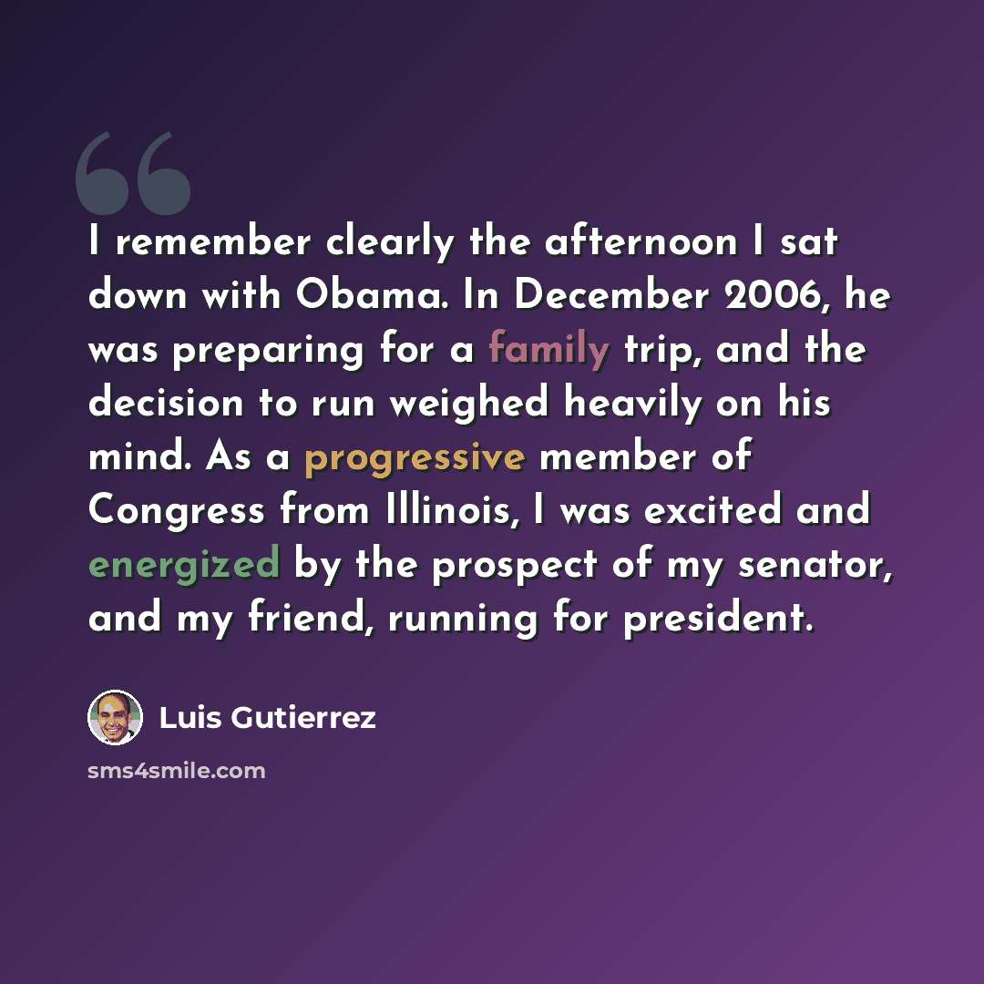 “I remember clearly the afternoon I sat down with Obama. In December 2006, he was preparing for a family trip, and the decision to run weighed heavily on his mind. As a progressive member of Congress from Illinois, I was excited and energized by the prospect of my senator, and my friend, running…” quote by Luis Gutierrez
