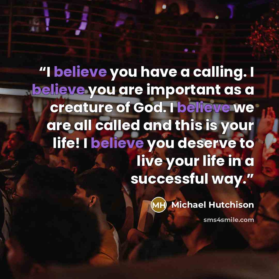 “I believe you have a calling. I believe you are important as a creature of God. I believe we are all called and this is your life! I believe you deserve to live your life in a successful way.” quote by Michael Hutchison