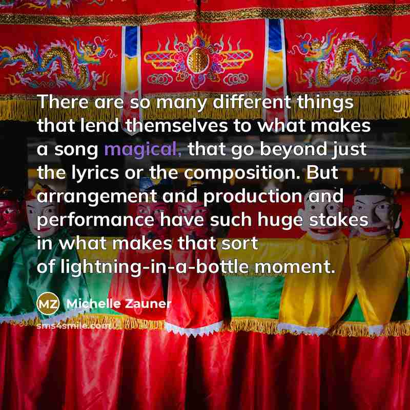 “There are so many different things that lend themselves to what makes a song magical, that go beyond just the lyrics or the composition. But arrangement and production and performance have such huge stakes in what makes that sort of lightning-in-a-bottle moment.” quote by Michelle Zauner