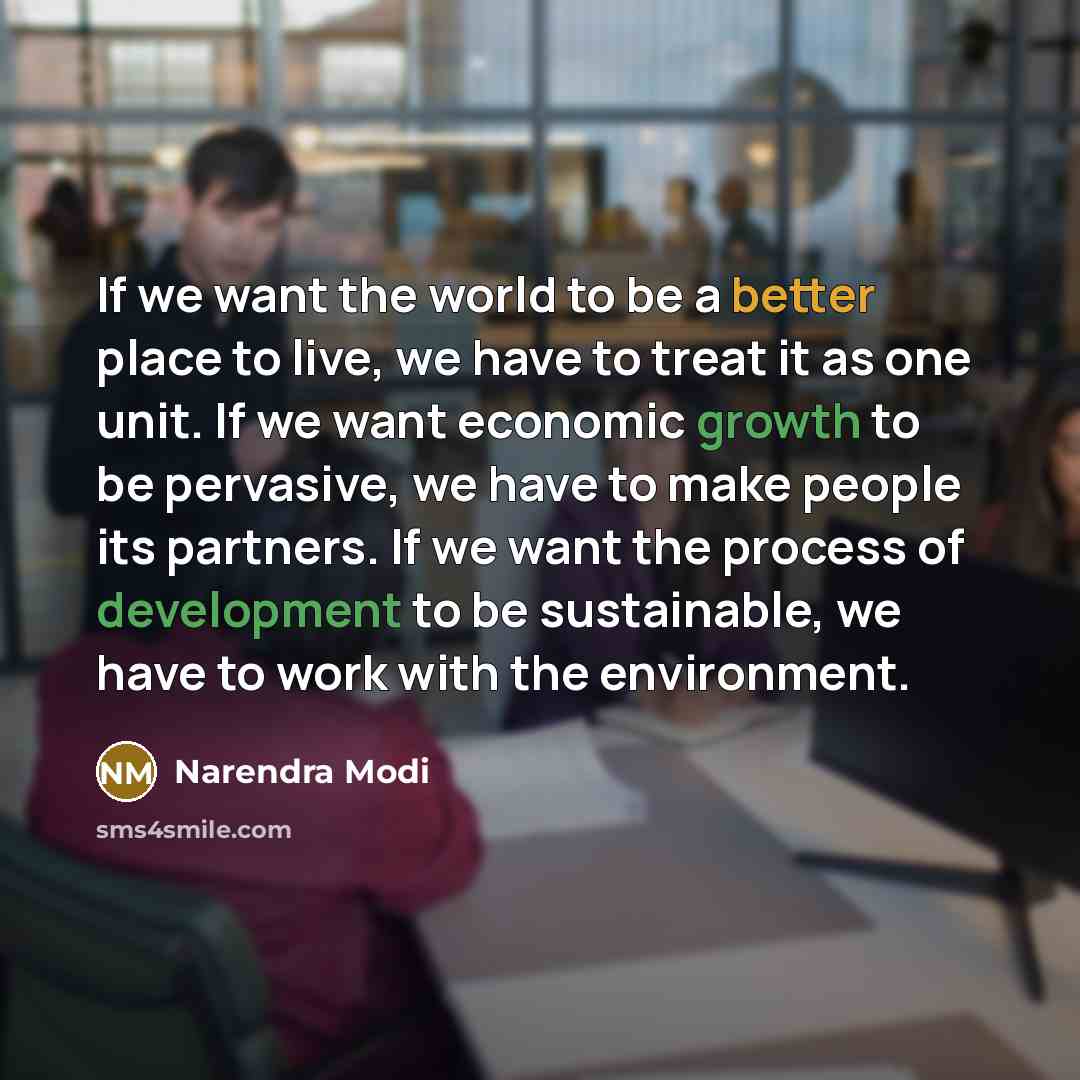 “If we want the world to be a better place to live, we have to treat it as one unit. If we want economic growth to be pervasive, we have to make people its partners. If we want the process of development to be sustainable, we have to work with the environment.” quote by Narendra Modi