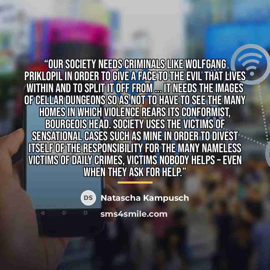 “Our society needs criminals like Wolfgang Priklopil in order to give a face to the evil that lives within and to split it off from ... It needs the images of cellar dungeons so as not to have to see the many homes in which violence rears its conformist, bourgeois head. Society uses the victims of…” quote by Natascha Kampusch