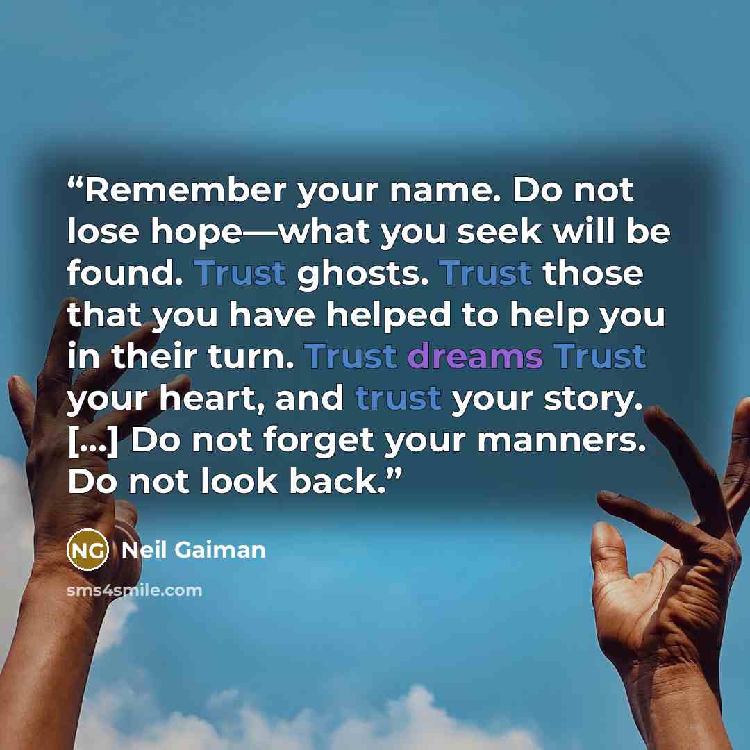 “Remember your name. Do not lose hope—what you seek will be found. Trust ghosts. Trust those that you have helped to help you in their turn. Trust dreams Trust your heart, and trust your story. […] Do not forget your manners. Do not look back.” quote by Neil Gaiman
