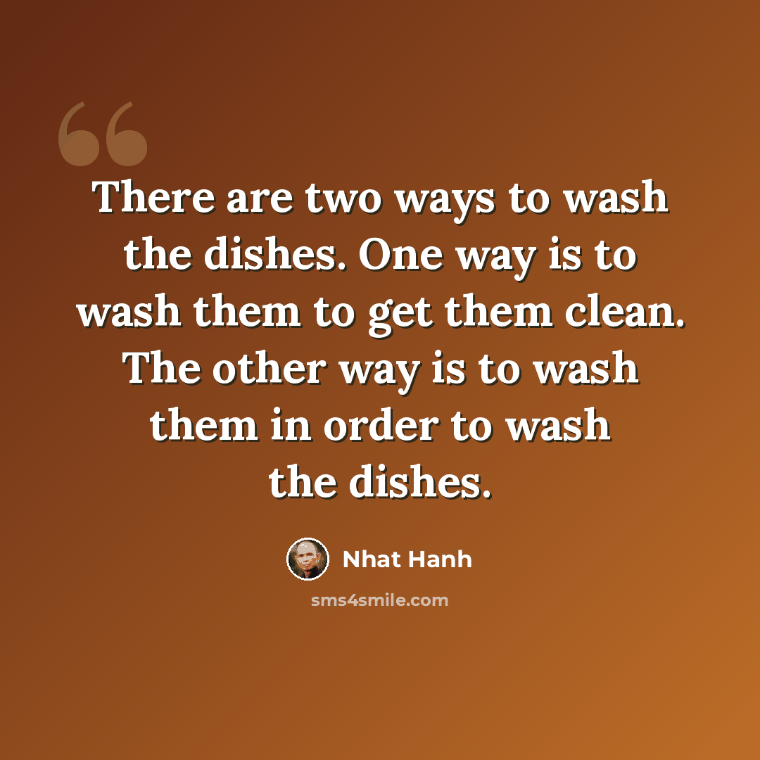 “There are two ways to wash the dishes. One way is to wash them to get them clean. The other way is to wash them in order to wash the dishes.” quote by Nhat Hanh