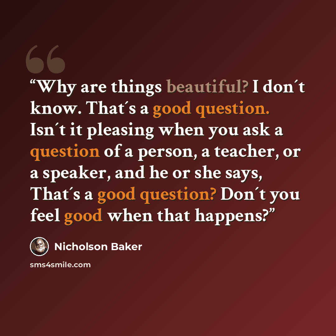 “Why are things beautiful? I don´t know. That´s a good question. Isn´t it pleasing when you ask a question of a person, a teacher, or a speaker, and he or she says, That´s a good question? Don´t you feel good when that happens?” quote by Nicholson Baker