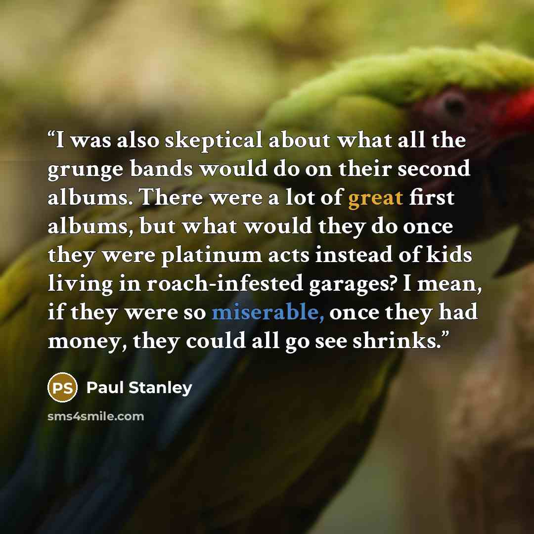 “I was also skeptical about what all the grunge bands would do on their second albums. There were a lot of great first albums, but what would they do once they were platinum acts instead of kids living in roach-infested garages? I mean, if they were so miserable, once they had money, they could all…” quote by Paul Stanley