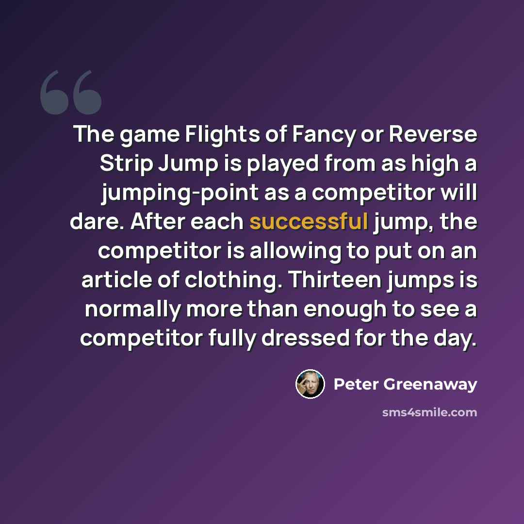 “The game Flights of Fancy or Reverse Strip Jump is played from as high a jumping-point as a competitor will dare. After each successful jump, the competitor is allowing to put on an article of clothing. Thirteen jumps is normally more than enough to see a competitor fully dressed for the day.” quote by Peter Greenaway