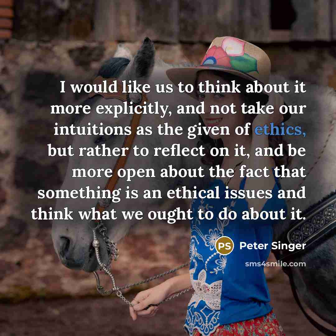 “I would like us to think about it more explicitly, and not take our intuitions as the given of ethics, but rather to reflect on it, and be more open about the fact that something is an ethical issues and think what we ought to do about it.” quote by Peter Singer