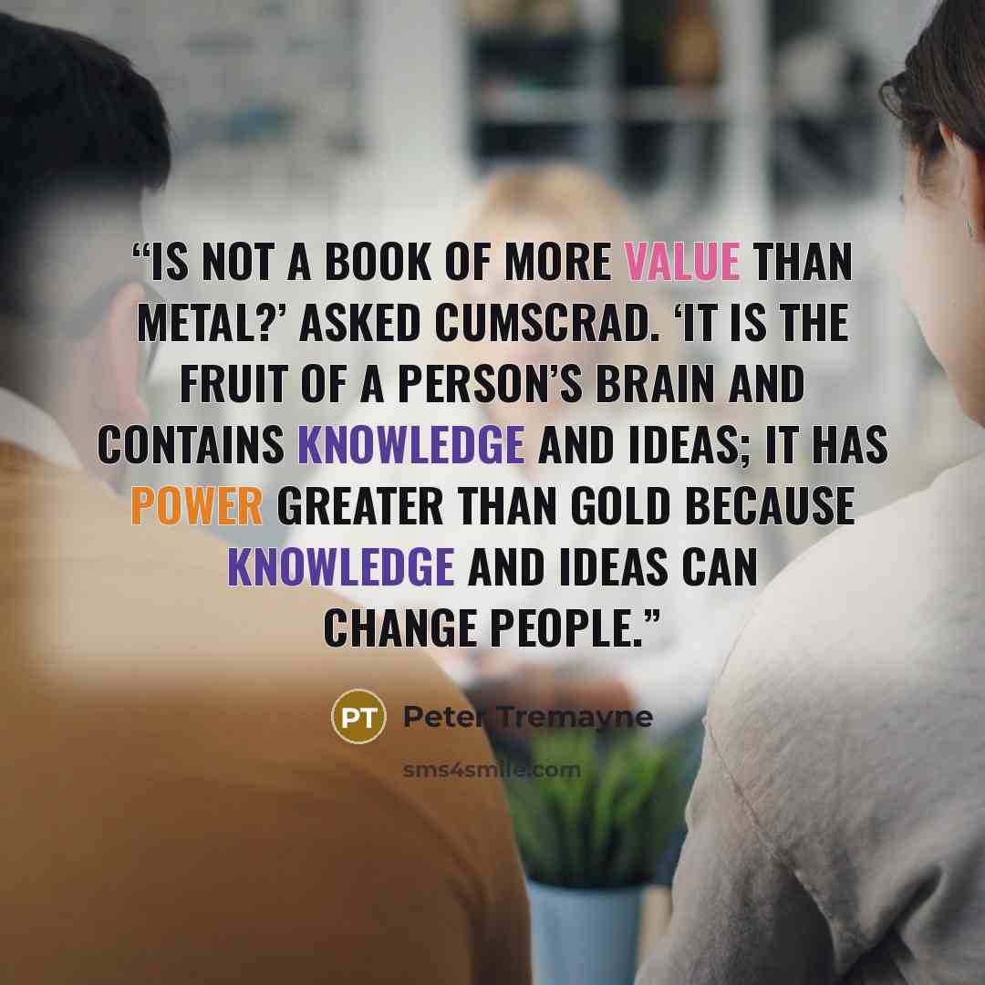 “Is not a book of more value than metal?’ asked Cumscrad. ‘It is the fruit of a person’s brain and contains knowledge and ideas; it has power greater than gold because knowledge and ideas can change people.” quote by Peter Tremayne