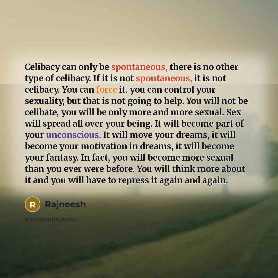 “Celibacy can only be spontaneous, there is no other type of celibacy. If it is not spontaneous, it is not celibacy. You can force it. you can control your sexuality, but that is not going to help. You will not be celibate, you will be only more and more sexual. Sex will spread all over your being…” quote by Rajneesh