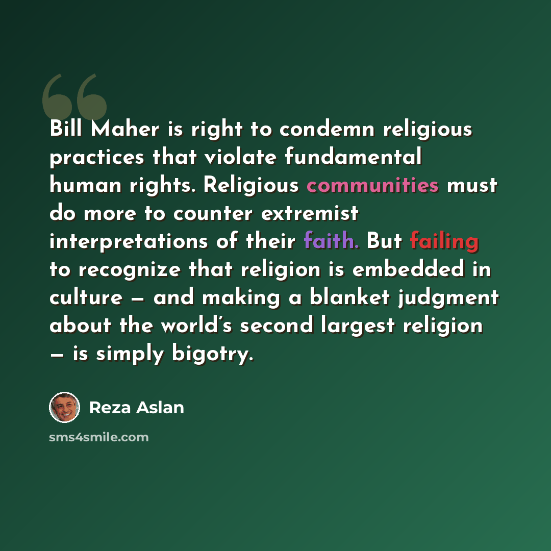 “Bill Maher is right to condemn religious practices that violate fundamental human rights. Religious communities must do more to counter extremist interpretations of their faith. But failing to recognize that religion is embedded in culture — and making a blanket judgment about the world’s second…” quote by Reza Aslan