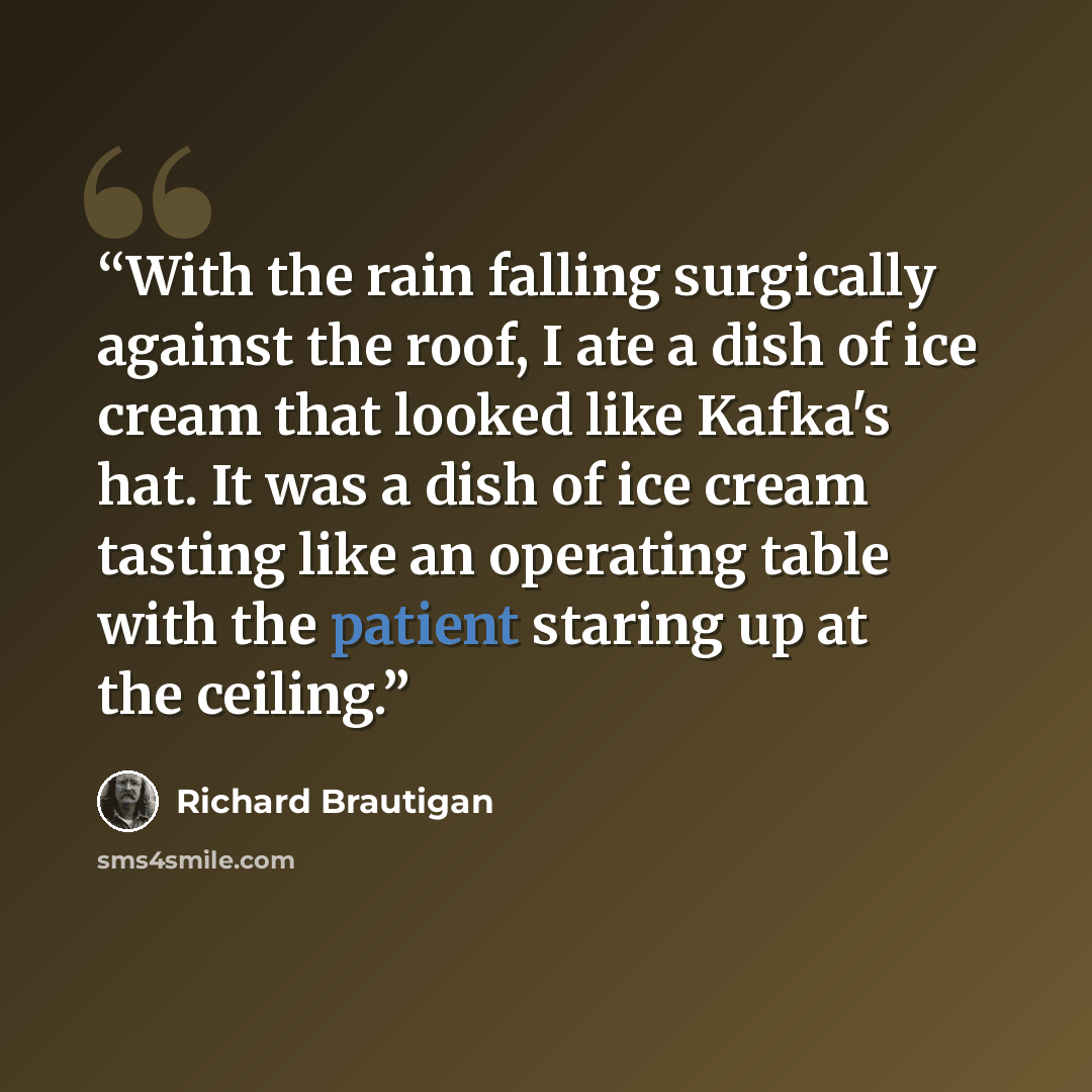 “With the rain falling surgically against the roof, I ate a dish of ice cream that looked like Kafka's hat. It was a dish of ice cream tasting like an operating table with the patient staring up at the ceiling.” quote by Richard Brautigan