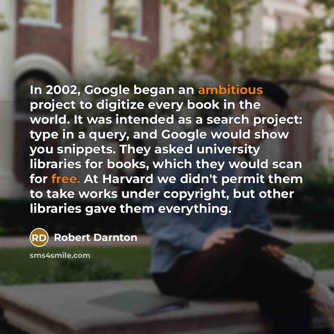 “In 2002, Google began an ambitious project to digitize every book in the world. It was intended as a search project: type in a query, and Google would show you snippets. They asked university libraries for books, which they would scan for free. At Harvard we didn't permit them to take works under…” quote by Robert Darnton