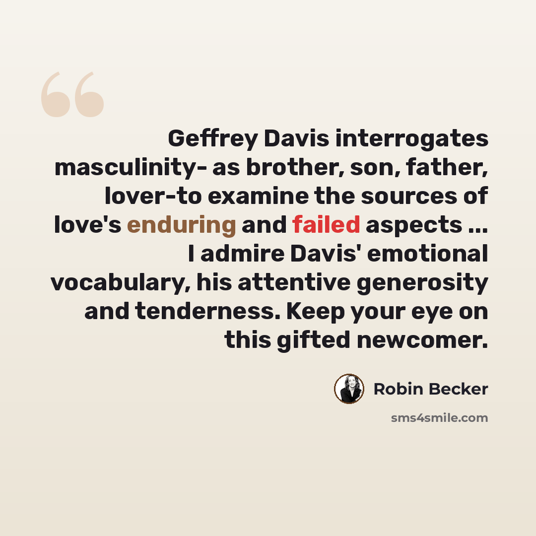 “Geffrey Davis interrogates masculinity- as brother, son, father, lover-to examine the sources of love's enduring and failed aspects ... I admire Davis' emotional vocabulary, his attentive generosity and tenderness. Keep your eye on this gifted newcomer.” quote by Robin Becker