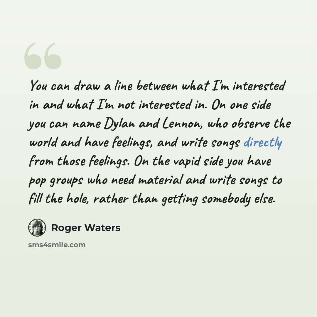“You can draw a line between what I'm interested in and what I'm not interested in. On one side you can name Dylan and Lennon, who observe the world and have feelings, and write songs directly from those feelings. On the vapid side you have pop groups who need material and write songs to fill the…” quote by Roger Waters